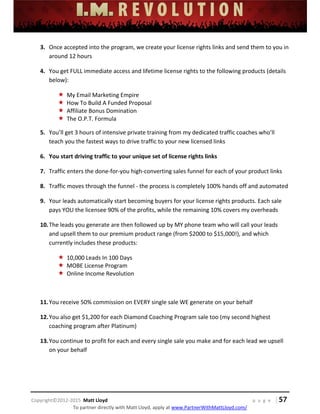  
 
 
 
 
 
 
 
Copyright©2012‐2015  Matt Lloyd    p a g e   | 57
To partner directly with Matt Lloyd, apply at www.PartnerWithMattLloyd.com/ 
3. Once accepted into the program, we create your license rights links and send them to you in 
around 12 hours 
4. You get FULL immediate access and lifetime license rights to the following products (details 
below):  
 My Email Marketing Empire 
 How To Build A Funded Proposal 
 Affiliate Bonus Domination 
 The O.P.T. Formula 
5. You’ll get 3 hours of intensive private training from my dedicated traffic coaches who’ll 
teach you the fastest ways to drive traffic to your new licensed links 
6. You start driving traffic to your unique set of license rights links 
7. Traffic enters the done‐for‐you high‐converting sales funnel for each of your product links 
8. Traffic moves through the funnel ‐ the process is completely 100% hands off and automated 
9. Your leads automatically start becoming buyers for your license rights products. Each sale 
pays YOU the licensee 90% of the profits, while the remaining 10% covers my overheads 
10.The leads you generate are then followed up by MY phone team who will call your leads 
and upsell them to our premium product range (from $2000 to $15,000!), and which 
currently includes these products: 
 10,000 Leads In 100 Days 
 MOBE License Program 
 Online Income Revolution 
 
11.You receive 50% commission on EVERY single sale WE generate on your behalf 
12.You also get $1,200 for each Diamond Coaching Program sale too (my second highest 
coaching program after Platinum)  
13.You continue to profit for each and every single sale you make and for each lead we upsell 
on your behalf 
 
 