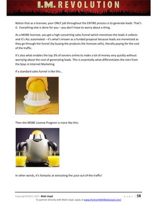  
 
 
 
 
 
 
 
Copyright©2012‐2015  Matt Lloyd    p a g e   | 58
To partner directly with Matt Lloyd, apply at www.PartnerWithMattLloyd.com/ 
Notice that as a licensee, your ONLY job throughout the ENTIRE process is to generate leads. That’s 
it.  Everything else is done for you – you don’t have to worry about a thing.  
As a MOBE licensee, you get a high‐converting sales funnel which monetizes the leads it collects 
and it’s ALL automated – it’s what’s known as a funded proposal because leads are monetized as 
they go through the funnel (by buying the products the licensee sells), literally paying for the cost 
of the traffic. 
It’s also what enables the top 3% of earners online to make a lot of money very quickly without 
worrying about the cost of generating leads. This is essentially what differentiates the men from 
the boys in Internet Marketing.  
If a standard sales funnel is like this... 
 
 
Then the MOBE License Program is more like this: 
 
 
In other words, it's fantastic at extracting the juice out of the traffic! 
 