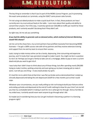 
 
 
 
 
 
 
 
Copyright©2012‐2015  Matt Lloyd    p a g e   | 59
To partner directly with Matt Lloyd, apply at www.PartnerWithMattLloyd.com/ 
The key thing to remember is that if you’re part of the MOBE License Program, you’re promoting 
the exact same products as I promote, using the EXACT same proven sales funnels.   
I’m not using out‐dated products to make a quick buck from. In fact, these products are how I 
currently earn my crust and put food on the table.  I care more about their quality and ability to 
convert than anyone. Put it this way, I routinely spend over $30,000 on traffic per month for these 
products, and I certainly wouldn’t be doing that if they didn’t sell. 
So right now, let me ask you something: 
If you had the ability to generate cash on demand online, which method of Internet Marketing 
would YOU choose? 
Let me cut to the chase here, my current partners have profited massively from becoming MOBE 
licensees – I’ve got a 100% success rate with all my partners and they receive extensive training 
and support from me and my team to ensure their success. 
Look, trying to make money online can be a lonely, depressing, time consuming and expensive 
journey, and I’m lucky that I was persistent enough to make it work. You might not be in a position 
to risk it all. Perhaps you’ve got a family to take care of, a mortgage, debts to pay or even a current 
dead end job you want to get rid of. 
I was lucky that I didn’t have to think about any of those things, but after spending nearly $40,000 
trying to make it online, quitting university and even giving up my lawn‐mowing job to make it 
work, I can tell you one thing – it very nearly broke my spirit. 
It’s hard for me to admit that at that time I was flat out broke and so demoralized that I ended up 
clinically depressed and taking the anti‐depressant Zoloft for a few months just so that I could 
cope. 
Whatever your circumstances, are you really willing to risk it all trying to build your fortune online 
and ending up broke and depressed at the end of it with nothing to show for your time? Let me tell 
you that my unshakable belief in making it work for me is what got me through. And as horrible as 
my ordeal was, I certainly would never want anyone to go through what I did.  
So maybe you’re wondering how you too can get involved in becoming a partner in a licensing 
program right? 
 
