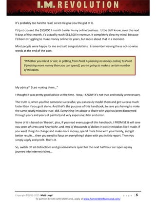  
 
 
 
 
 
 
 
Copyright©2012‐2015  Matt Lloyd    p a g e   | 6
To partner directly with Matt Lloyd, apply at www.PartnerWithMattLloyd.com/ 
It’s probably too hard to read, so let me give you the gist of it. 
I’d just crossed the $50,000 / month barrier in my online business.  Little did I know, over the next 
9 days of that month, I’d actually reach $81,500 in revenue. It completely blew my mind, because 
I’d been struggling to make money online for years, but more about that in a moment. 
Most people were happy for me and said congratulations.  I remember leaving these not‐so‐wise 
words at the end of the post: 
“Whether you like it or not, in getting from Point A [making no money online] to Point 
B [making more money than you can spend], you’re going to make a certain number 
of mistakes. 
 
My advice?  Start making them…” 
I thought it was pretty good advice at the time.  Now, I KNOW it’s not true and totally unnecessary. 
The truth is, when you find someone successful, you can easily model them and get success much 
faster than if you go it alone. And that’s the purpose of this handbook; to save you having to make 
the same costly mistakes that I did. Everything I’m about to share with you has been discovered 
through years and years of painful (and very expensive) trial and error.   
None of it is based on ‘theory’, plus, if you read every page of this handbook, I PROMISE it will save 
you years of stress and heartache, and tens of thousands of dollars in costly mistakes like I made. If 
you want things to change and make more money, spend more time with your family, and get 
better results… then you need to focus on everything I share with you in this report. Then you 
simply apply and profit. That’s it.  
So, switch off all distractions and go somewhere quiet for the next half hour as I open up my 
journey into Internet riches... 
 
 
 
