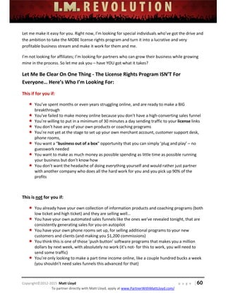  
 
 
 
 
 
 
 
Copyright©2012‐2015  Matt Lloyd    p a g e   | 60
To partner directly with Matt Lloyd, apply at www.PartnerWithMattLloyd.com/ 
Let me make it easy for you. Right now, I’m looking for special individuals who’ve got the drive and 
the ambition to take the MOBE license rights program and turn it into a lucrative and very 
profitable business stream and make it work for them and me. 
I’m not looking for affiliates; I’m looking for partners who can grow their business while growing 
mine in the process. So let me ask you – have YOU got what it takes? 
Let Me Be Clear On One Thing ‐ The License Rights Program ISN’T For 
Everyone… Here’s Who I’m Looking For: 
This if for you if: 
 You’ve spent months or even years struggling online, and are ready to make a BIG 
breakthrough 
 You’ve failed to make money online because you don’t have a high‐converting sales funnel  
 You’re willing to put in a minimum of 30 minutes a day sending traffic to your license links 
 You don’t have any of your own products or coaching programs 
 You’re not yet at the stage to set up your own merchant account, customer support desk, 
phone rooms, 
 You want a “business out of a box” opportunity that you can simply ‘plug and play’ – no 
guesswork needed 
 You want to make as much money as possible spending as little time as possible running 
your business but don’t know how  
 You don’t want the headache of doing everything yourself and would rather just partner 
with another company who does all the hard work for you and you pick up 90% of the 
profits 
 
This is not for you if: 
 You already have your own collection of information products and coaching programs (both 
low ticket and high ticket) and they are selling well… 
 You have your own automated sales funnels like the ones we’ve revealed tonight, that are 
consistently generating sales for you on autopilot 
 You have your own phone rooms set up, for selling additional programs to your new 
customers and clients (and making you $1,200 commissions) 
 You think this is one of those ‘push button’ software programs that makes you a million 
dollars by next week, with absolutely no work (it’s not‐ for this to work, you will need to 
send some traffic) 
 You’re only looking to make a part time income online, like a couple hundred bucks a week 
(you shouldn’t need sales funnels this advanced for that) 
 