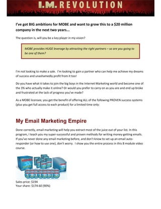  
 
 
 
 
 
 
I’ve got BIG ambitions for MOBE and want to grow this to a $20 million 
company in the next two years... 
The question is, will you be a key player in my vision? 
MOBE provides HUGE leverage by attracting the right partners – so are you going to 
be one of them? 
 
I’m not looking to make a sale.  I’m looking to gain a partner who can help me achieve my dreams 
of success and unashamedly profit from it too! 
Do you have what it takes to join the big boys in the Internet Marketing world and become one of 
the 3% who actually make it online? Or would you prefer to carry on as you are and end up broke 
and frustrated at the lack of progress you’ve made? 
As a MOBE licensee, you get the benefit of offering ALL of the following PROVEN success systems 
(plus you get full access to each product) for a limited time only: 
 
My Email Marketing Empire
Done correctly, email marketing will help you extract most of the juice out of your list. In this 
program, I teach you my super‐successful and proven methods for writing money‐getting emails.  
If you’ve never done any email marketing before, and don’t know to set up an email auto‐
responder (or how to use one), don’t worry.  I show you the entire process in this 8 module video 
course. 
 
Sales price: $194 
Your share: $174.60 (90%) 
 