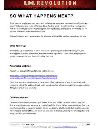  
 
 
 
 
 
 
 
Copyright©2012‐2015  Matt Lloyd    p a g e   | 64
To partner directly with Matt Lloyd, apply at www.PartnerWithMattLloyd.com/ 
SO WHAT HAPPENS NEXT?
If you have no products of your own… and you’ve never set up your own sales funnels to convert 
leads into buyers...and you’d rather skip doing ALL that work – then I’m inviting you to partner 
with me in the MOBE License Rights Program. You’ll get access to the above products to use for 
yourself and sell to make 90% commissions.  
You don’t have to worry about any of the following which will be handled by my team for you: 
 
Email follow up 
We’ll follow up and continue to email your leads – providing valuable free training, but, also 
making product offers.  Sometimes, the leads will buy right away.  Other times, they might be 
getting our emails for over 2 months before they buy. 
 
Automated webinars 
You can see a couple of my automated webinars here: 
www.webinarconferencemeetings.com/incomeondemand 
www.webinarconferencemeetings.com/recruitondemand 
Every time you send a lead to one of these pages (they click on one of your license links) and 
register to attend the webinar, they’ll go through the entire sales process, giving you a commission 
if they buy one of your products. 
 
Customer support 
Once you start doing big numbers, you’d need to set up a proper customer support help desk.  
And, you need to employ someone to respond to all the tickets.  When you start doing 6 figures a 
month, responding to customer support tickets can become a full time job. But, as a Licensee, you 
won’t need to do ANY of this… my team will take care of it for you, leaving you time to get on and 
enjoy time with your loved ones. 
 