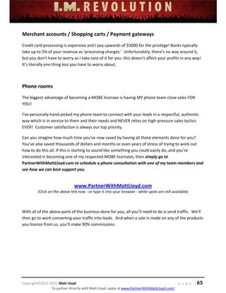  
 
 
 
 
 
 
 
Copyright©2012‐2015  Matt Lloyd    p a g e   | 65
To partner directly with Matt Lloyd, apply at www.PartnerWithMattLloyd.com/ 
Merchant accounts / Shopping carts / Payment gateways 
Credit card processing is expensive and I pay upwards of $5000 for the privilege! Banks typically 
take up to 5% of your revenue as ‘processing charges.’  Unfortunately, there’s no way around it, 
but you don’t have to worry as I take care of it for you‐ this doesn’t affect your profits in any way!  
It’s literally one thing less you have to worry about. 
 
Phone rooms 
The biggest advantage of becoming a MOBE licensee is having MY phone team close sales FOR 
YOU!  
I’ve personally hand‐picked my phone team to connect with your leads in a respectful, authentic 
way which is in service to them and their needs and NEVER relies on high‐pressure sales tactics 
EVER!  Customer satisfaction is always our top priority. 
Can you imagine how much time you’ve now saved by having all these elements done for you? 
You’ve also saved thousands of dollars and months or even years of stress of trying to work out 
how to do this all. If this is starting to sound like something you could easily do, and you’re 
interested in becoming one of my respected MOBE licensees, then simply go to 
PartnerWithMattLloyd.com to schedule a phone consultation with one of my team members and 
see how we can best support you.  
 
www.PartnerWithMattLloyd.com 
(Click on the above link now ‐ or type it into your browser ‐ while spots are still available) 
 
With all of the above parts of the business done for you, all you’ll need to do is send traffic.  We’ll 
then go to work converting your traffic into leads.  And when a sale is made on any of the products 
you licence from us, you’ll make 90% commissions. 
 
 