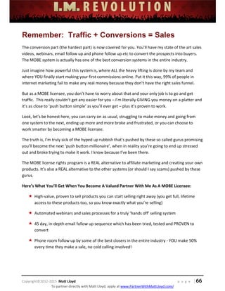  
 
 
 
 
 
 
 
Copyright©2012‐2015  Matt Lloyd    p a g e   | 66
To partner directly with Matt Lloyd, apply at www.PartnerWithMattLloyd.com/ 
Remember: Traffic + Conversions = Sales
The conversion part (the hardest part) is now covered for you. You’ll have my state of the art sales 
videos, webinars, email follow up and phone follow up etc to convert the prospects into buyers.  
The MOBE system is actually has one of the best conversion systems in the entire industry. 
Just imagine how powerful this system is, where ALL the heavy lifting is done by my team and 
where YOU finally start making your first commissions online. Put it this way, 99% of people in 
internet marketing fail to make any real money because they don’t have the right sales funnel.  
But as a MOBE licensee, you don’t have to worry about that and your only job is to go and get 
traffic.  This really couldn’t get any easier for you – I’m literally GIVING you money on a platter and 
it’s as close to ‘push button simple’ as you’ll ever get – plus it’s proven to work. 
Look, let’s be honest here, you can carry on as usual, struggling to make money and going from 
one system to the next, ending up more and more broke and frustrated, or you can choose to 
work smarter by becoming a MOBE licensee.  
The truth is, I’m truly sick of the hyped up rubbish that’s pushed by these so called gurus promising 
you’ll become the next ‘push button millionaire’, when in reality you’re going to end up stressed 
out and broke trying to make it work. I know because I’ve been there.  
The MOBE license rights program is a REAL alternative to affiliate marketing and creating your own 
products. It’s also a REAL alternative to the other systems (or should I say scams) pushed by these 
gurus.  
Here’s What You’ll Get When You Become A Valued Partner With Me As A MOBE Licensee: 
 High‐value, proven to sell products you can start selling right away (you get full, lifetime 
access to these products too, so you know exactly what you’re selling) 
 Automated webinars and sales processes for a truly ‘hands off’ selling system 
 45 day, in‐depth email follow up sequence which has been tried, tested and PROVEN to 
convert 
 Phone room follow up by some of the best closers in the entire industry ‐ YOU make 50% 
every time they make a sale, no cold calling involved! 
 