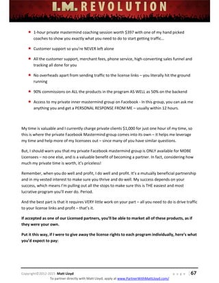  
 
 
 
 
 
 
 
Copyright©2012‐2015  Matt Lloyd    p a g e   | 67
To partner directly with Matt Lloyd, apply at www.PartnerWithMattLloyd.com/ 
 1‐hour private mastermind coaching session worth $397 with one of my hand picked 
coaches to show you exactly what you need to do to start getting traffic… 
 Customer support so you’re NEVER left alone 
 All the customer support, merchant fees, phone service, high‐converting sales funnel and 
tracking all done for you 
 No overheads apart from sending traffic to the license links – you literally hit the ground 
running 
 90% commissions on ALL the products in the program AS WELL as 50% on the backend 
 Access to my private inner mastermind group on Facebook ‐ In this group, you can ask me 
anything you and get a PERSONAL RESPONSE FROM ME – usually within 12 hours.  
 
My time is valuable and I currently charge private clients $1,000 for just one hour of my time, so 
this is where the private Facebook Mastermind group comes into its own – it helps me leverage 
my time and help more of my licensees out – since many of you have similar questions.  
But, I should warn you that my private Facebook mastermind group is ONLY available for MOBE 
Licensees – no one else, and is a valuable benefit of becoming a partner. In fact, considering how 
much my private time is worth, it’s priceless! 
Remember, when you do well and profit, I do well and profit. It’s a mutually beneficial partnership 
and in my vested interest to make sure you thrive and do well. My success depends on your 
success, which means I’m pulling out all the stops to make sure this is THE easiest and most 
lucrative program you’ll ever do. Period. 
And the best part is that it requires VERY little work on your part – all you need to do is drive traffic 
to your license links and profit – that’s it.  
If accepted as one of our Licensed partners, you’ll be able to market all of these products, as if 
they were your own. 
Put it this way, if I were to give away the license rights to each program individually, here’s what 
you’d expect to pay: 
 