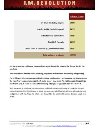 
 
 
 
 
 
 
 
Copyright©2012‐2015  Matt Lloyd    p a g e   | 68
To partner directly with Matt Lloyd, apply at www.PartnerWithMattLloyd.com/ 
    Value of License 
My Email Marketing Empire:   $4,997 
How To Build A Funded Proposal:   $4,997 
Affiliate Bonus Domination:   $4,997 
The O.P.T. Formula:   $4,997 
10,000 Leads In 100 Days ($1,200 Commissions):   $9,997 
Total Value of products:   $29,985 
 
Let me assure you right now, you won’t pay a fraction of the value of the license for ALL the 
products.  
Your investment into the MOBE licensing program is minimal and will literally pay for itself.  
Put it this way, I’m more concerned with getting good partners so I can grow my business over 
the next few years and so we can both make money long term. I’m not interested in getting a 
short term sale. It really is a case of me looking after you so you look after me. That’s it. 
So if you want to eliminate overwhelm and end the frustration of trying to crack the internet 
marketing code, then I invite you to apply for your own set of license rights on all my programs, 
and partner with me. Trust me when I say this will be the smartest business decision you’ll ever 
make.  
 
 
 
 
 