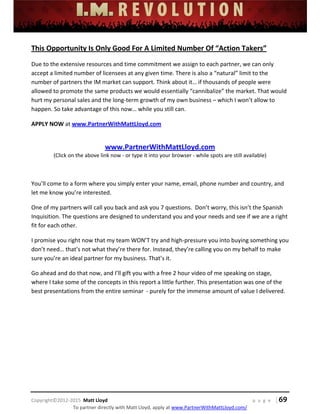  
 
 
 
 
 
 
 
Copyright©2012‐2015  Matt Lloyd    p a g e   | 69
To partner directly with Matt Lloyd, apply at www.PartnerWithMattLloyd.com/ 
This Opportunity Is Only Good For A Limited Number Of “Action Takers” 
Due to the extensive resources and time commitment we assign to each partner, we can only 
accept a limited number of licensees at any given time. There is also a “natural” limit to the 
number of partners the IM market can support. Think about it… if thousands of people were 
allowed to promote the same products we would essentially “cannibalize” the market. That would 
hurt my personal sales and the long‐term growth of my own business – which I won’t allow to 
happen. So take advantage of this now… while you still can.  
APPLY NOW at www.PartnerWithMattLloyd.com  
 
www.PartnerWithMattLloyd.com 
(Click on the above link now ‐ or type it into your browser ‐ while spots are still available) 
 
You’ll come to a form where you simply enter your name, email, phone number and country, and 
let me know you’re interested. 
One of my partners will call you back and ask you 7 questions.  Don’t worry, this isn’t the Spanish 
Inquisition. The questions are designed to understand you and your needs and see if we are a right 
fit for each other. 
I promise you right now that my team WON’T try and high‐pressure you into buying something you 
don’t need… that’s not what they’re there for. Instead, they’re calling you on my behalf to make 
sure you’re an ideal partner for my business. That’s it.  
Go ahead and do that now, and I’ll gift you with a free 2 hour video of me speaking on stage, 
where I take some of the concepts in this report a little further. This presentation was one of the 
best presentations from the entire seminar  ‐ purely for the immense amount of value I delivered.  
 
 
 
 
 
 