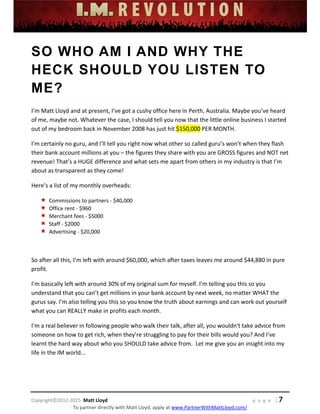  
 
 
 
 
 
 
 
Copyright©2012‐2015  Matt Lloyd    p a g e   | 7
To partner directly with Matt Lloyd, apply at www.PartnerWithMattLloyd.com/ 
SO WHO AM I AND WHY THE
HECK SHOULD YOU LISTEN TO
ME?
I’m Matt Lloyd and at present, I’ve got a cushy office here in Perth, Australia. Maybe you’ve heard 
of me, maybe not. Whatever the case, I should tell you now that the little online business I started 
out of my bedroom back in November 2008 has just hit $150,000 PER MONTH. 
I’m certainly no guru, and I’ll tell you right now what other so called guru’s won’t when they flash 
their bank account millions at you – the figures they share with you are GROSS figures and NOT net 
revenue! That’s a HUGE difference and what sets me apart from others in my industry is that I’m 
about as transparent as they come! 
Here’s a list of my monthly overheads: 
 Commissions to partners ‐ $40,000 
 Office rent ‐ $960 
 Merchant fees ‐ $5000 
 Staff ‐ $2000 
 Advertising ‐ $20,000 
 
So after all this, I’m left with around $60,000, which after taxes leaves me around $44,880 in pure 
profit.  
I’m basically left with around 30% of my original sum for myself. I’m telling you this so you 
understand that you can’t get millions in your bank account by next week, no matter WHAT the 
gurus say. I’m also telling you this so you know the truth about earnings and can work out yourself 
what you can REALLY make in profits each month. 
I’m a real believer in following people who walk their talk, after all, you wouldn't take advice from 
someone on how to get rich, when they’re struggling to pay for their bills would you? And I’ve 
learnt the hard way about who you SHOULD take advice from.  Let me give you an insight into my 
life in the IM world... 
 
 