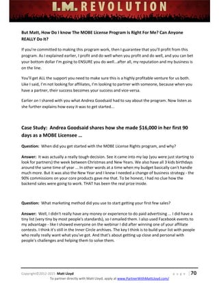  
 
 
 
 
 
 
 
Copyright©2012‐2015  Matt Lloyd    p a g e   | 70
To partner directly with Matt Lloyd, apply at www.PartnerWithMattLloyd.com/ 
But Matt, How Do I know The MOBE License Program Is Right For Me? Can Anyone 
REALLY Do It? 
If you’re committed to making this program work, then I guarantee that you’ll profit from this 
program. As I explained earlier, I profit and do well when you profit and do well, and you can bet 
your bottom dollar I’m going to ENSURE you do well...after all, my reputation and my business is 
on the line. 
You’ll get ALL the support you need to make sure this is a highly profitable venture for us both. 
Like I said, I’m not looking for affiliates, I’m looking to partner with someone, because when you 
have a partner, their success becomes your success and vice‐versa. 
Earlier on I shared with you what Andrea Goodsaid had to say about the program. Now listen as 
she further explains how easy it was to get started... 
 
Case Study:  Andrea Goodsaid shares how she made $16,000 in her first 90 
days as a MOBE Licensee … 
Question:  When did you get started with the MOBE License Rights program, and why? 
 
Answer:  It was actually a really tough decision. See it came into my lap (you were just starting to 
look for partners) the week between Christmas and New Years. We also have all 3 kids birthdays 
around the same time of year ... In other words at a time when my budget basically can't handle 
much more. But it was also the New Year and I knew I needed a change of business strategy ‐ the 
90% commissions on your core products gave me that. To be honest, I had no clue how the 
backend sales were going to work. THAT has been the real prize inside. 
 
Question:  What marketing method did you use to start getting your first few sales? 
 
Answer:  Well, I didn't really have any money or experience to do paid advertising ... I did have a 
tiny list (very tiny by most people's standards), so I emailed them. I also used Facebook events to 
my advantage ‐ like I showed everyone on the webinar I did after winning one of your affiliate 
contests. I think it's still in the Inner Circle archives. The key I think is to build your list with people 
who really really want what you've got. And that's about getting up close and personal with 
people's challenges and helping them to solve them. 
 
 