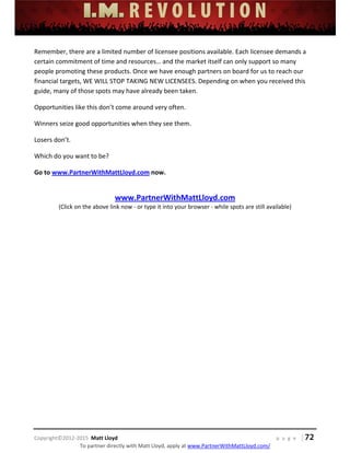  
 
 
 
 
 
 
 
Copyright©2012‐2015  Matt Lloyd    p a g e   | 72
To partner directly with Matt Lloyd, apply at www.PartnerWithMattLloyd.com/ 
Remember, there are a limited number of licensee positions available. Each licensee demands a 
certain commitment of time and resources… and the market itself can only support so many 
people promoting these products. Once we have enough partners on board for us to reach our 
financial targets, WE WILL STOP TAKING NEW LICENSEES. Depending on when you received this 
guide, many of those spots may have already been taken.  
Opportunities like this don’t come around very often.  
Winners seize good opportunities when they see them.  
Losers don’t.  
Which do you want to be? 
Go to www.PartnerWithMattLloyd.com now.  
 
www.PartnerWithMattLloyd.com 
(Click on the above link now ‐ or type it into your browser ‐ while spots are still available) 
 
 