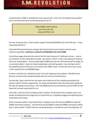 
 
 
 
 
 
 
 
Copyright©2012‐2015  Matt Lloyd    p a g e   | 8
To partner directly with Matt Lloyd, apply at www.PartnerWithMattLloyd.com/ 
 
I started online in 2008, in probably the same way you did – with a lure of making money quickly. I 
saw an ad online that went something along the lines of: 
'Make $5000 a week working  
just 2 hours per day'  
www.getrichhere.com 
 
You see, during this time, I'd set myself a target of having $100,000 by the end of the year.  In fact, 
I was obsessed with it.   
I'd printed off several A4 pieces of paper that had lines from top to bottom with the same 
sentence repeatedly: I will have a networth of $100,000 by the end of 2008  
I stuck those pages all around the walls of the flat I was living out of.  Bathroom mirrors... next to 
my computer, on the ceiling above my bed...you name it, I had it. In fact, I was obsessed. However, 
there was a big problem – it was already August 2008 and I was tens of thousands off my target. As 
a university student, I made my living mowing lawns and clearing weeds. I was renting in one of 
the wealthiest parts of the city so was lucky to clear $600 / week.  At that rate, there was no way 
in hell I would reach my $100,000 target… 
So when I read that ad, I decided to check it out and I signed up at his website. Little did I know 
that one innocent action would drastically alter the course of my life forever. 
The next day, I got a call from the site owner who invited me to this company presentation for 
what he called a ‘business opportunity.’ So I went and listened to their persuasive pitch selling me 
this idea of making a lot of money...and I left $2000 poorer (oh and that was just the START!) in the 
hope their business would work for me. 
Soon after, I went to my first company event in Sydney. The founder of this company, was a true 
master of pitching from the stage (and as I'd later find out, completely dodgy) was explaining how I 
could make more money.  
Of the 3 products (which I only had the first), I needed to have the 2nd one ($9000) to make the 
$5000 commissions selling it... and the third one ($15,000) to make the $9000 commissions selling 
that. In other words, if I didn’t have the remaining products, I would miss out on the big bucks. At 
 
