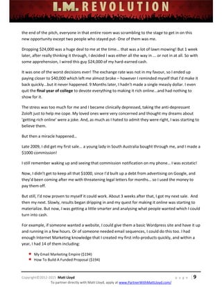  
 
 
 
 
 
 
 
Copyright©2012‐2015  Matt Lloyd    p a g e   | 9
To partner directly with Matt Lloyd, apply at www.PartnerWithMattLloyd.com/ 
the end of the pitch, everyone in that entire room was scrambling to the stage to get in on this 
new opportunity except two people who stayed put‐ One of them was me. 
Dropping $24,000 was a huge deal to me at the time... that was a lot of lawn mowing! But 1 week 
later, after really thinking it through, I decided I was either all the way in ... or not in at all. So with 
some apprehension, I wired this guy $24,000 of my hard‐earned cash. 
It was one of the worst decisions ever! The exchange rate was not in my favour, so I ended up 
paying closer to $40,000 which left me almost broke – however I reminded myself that I’d make it 
back quickly...but it never happened. 9 Months later, I hadn’t made a single measly dollar. I even 
quit the final year of college to devote everything to making it rich online...and had nothing to 
show for it. 
The stress was too much for me and I became clinically depressed, taking the anti‐depressant 
Zoloft just to help me cope. My loved ones were very concerned and thought my dreams about 
'getting rich online' were a joke. And, as much as I hated to admit they were right, I was starting to 
believe them. 
But then a miracle happened… 
Late 2009, I did get my first sale... a young lady in South Australia bought through me, and I made a 
$1000 commission! 
I still remember waking up and seeing that commission notification on my phone… I was ecstatic! 
Now, I didn’t get to keep all that $1000, since I’d built up a debt from advertising on Google, and 
they’d been coming after me with threatening legal letters for months… so I used the money to 
pay them off. 
But still, I’d now proven to myself it could work. About 3 weeks after that, I got my next sale.  And 
then my next. Slowly, results began dripping in and my quest for making it online was starting to 
materialize. But now, I was getting a little smarter and analysing what people wanted which I could 
turn into cash.  
For example, if someone wanted a website, I could give them a basic Wordpress site and have it up 
and running in a few hours. Or of someone needed email sequences, I could do this too. I had 
enough Internet Marketing knowledge that I created my first info‐products quickly, and within a 
year, I had 14 of them including: 
 My Email Marketing Empire ($194) 
 How To Build A Funded Proposal ($194) 
 