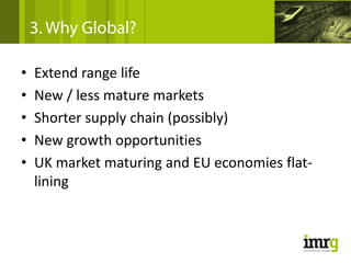 3. Why Global?

•   Extend range life
•   New / less mature markets
•   Shorter supply chain (possibly)
•   New growth opportunities
•   UK market maturing and EU economies flat‐
    lining
 