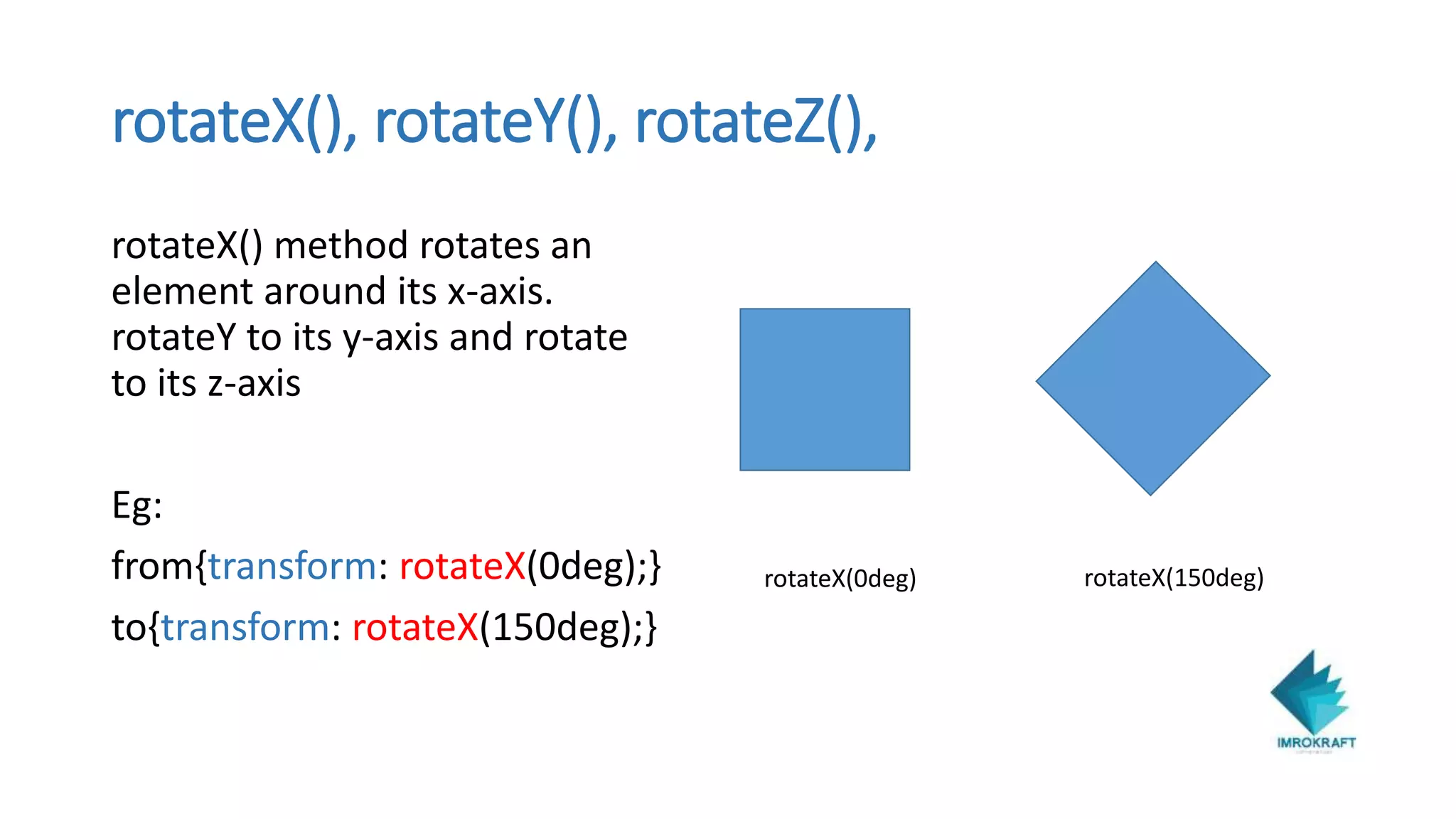 rotateX(), rotateY(), rotateZ(),
rotateX() method rotates an
element around its x-axis.
rotateY to its y-axis and rotate
to its z-axis
Eg:
from{transform: rotateX(0deg);}
to{transform: rotateX(150deg);}
rotateX(0deg) rotateX(150deg)
 