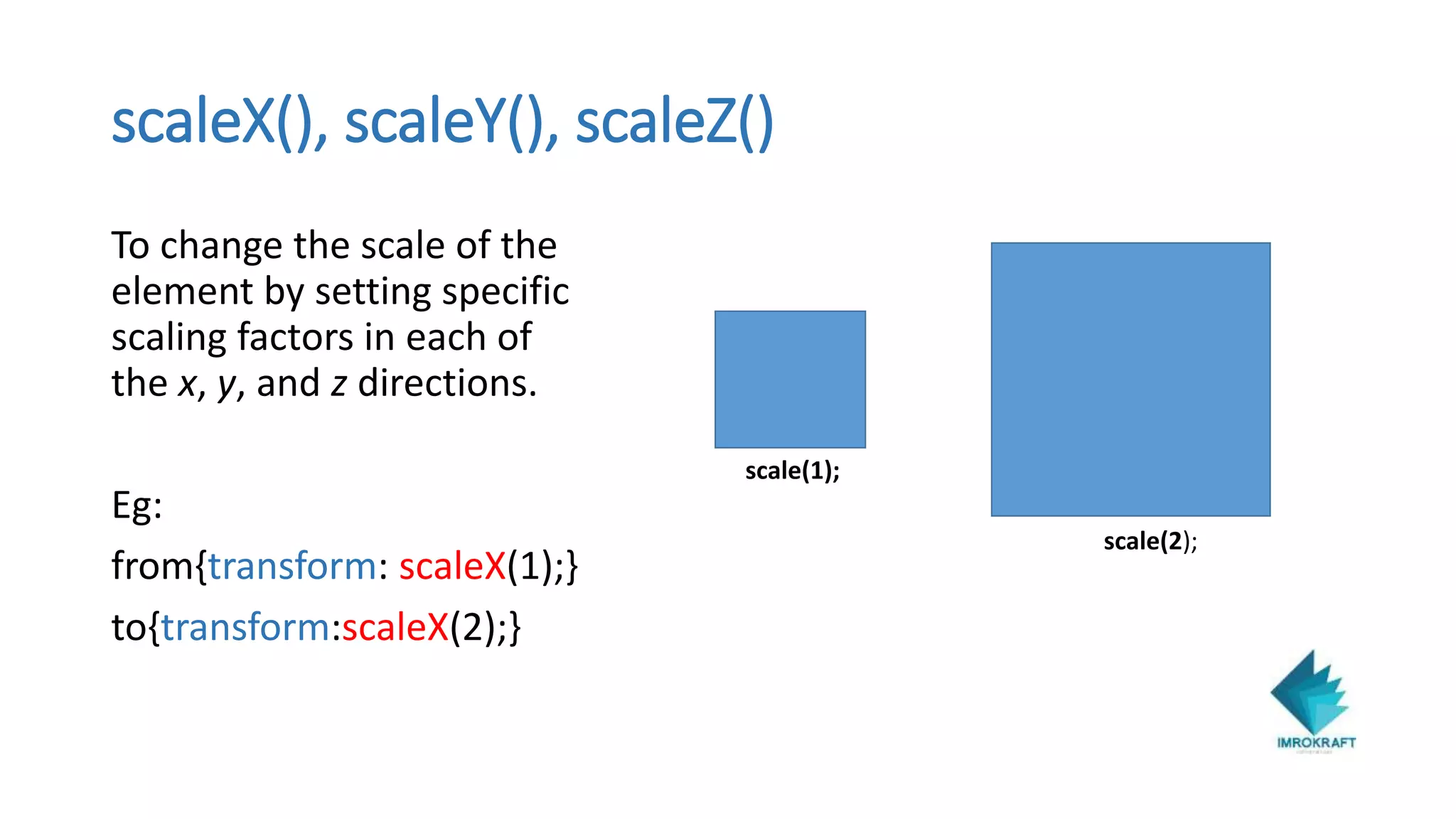 scaleX(), scaleY(), scaleZ()
To change the scale of the
element by setting specific
scaling factors in each of
the x, y, and z directions.
Eg:
from{transform: scaleX(1);}
to{transform:scaleX(2);}
scale(1);
scale(2);
 