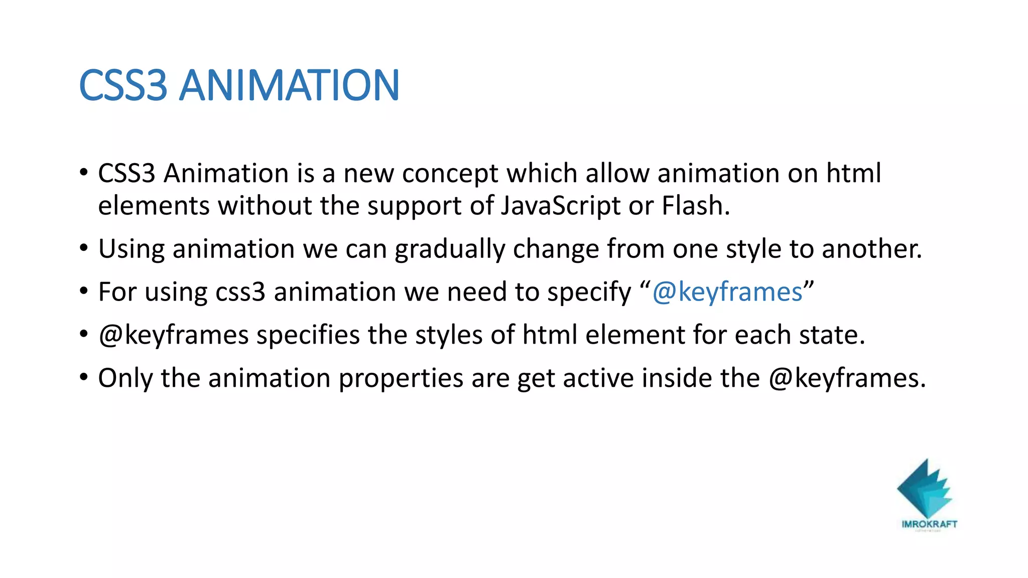 CSS3 ANIMATION
• CSS3 Animation is a new concept which allow animation on html
elements without the support of JavaScript or Flash.
• Using animation we can gradually change from one style to another.
• For using css3 animation we need to specify “@keyframes”
• @keyframes specifies the styles of html element for each state.
• Only the animation properties are get active inside the @keyframes.
 