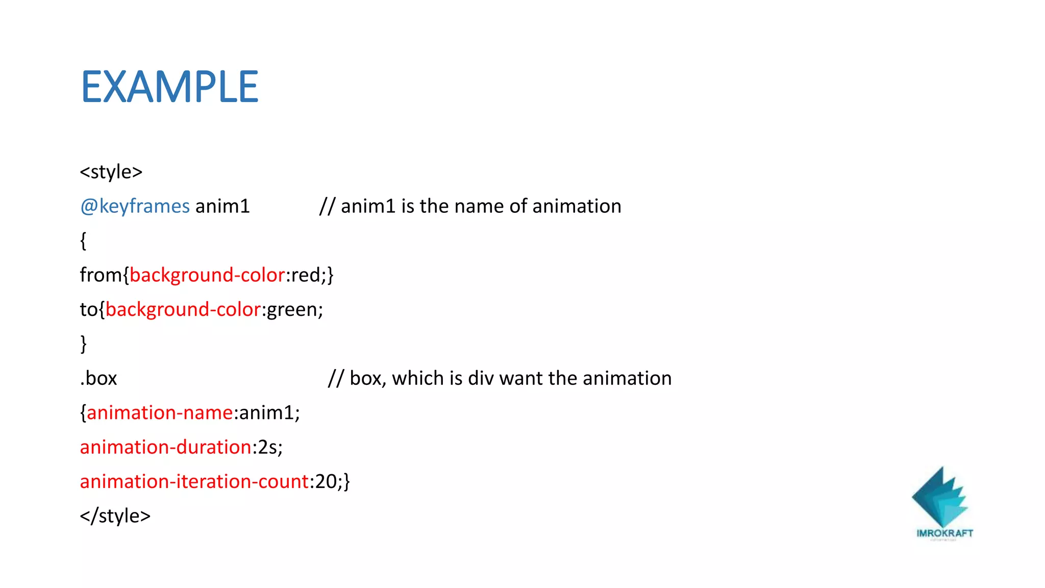 EXAMPLE
<style>
@keyframes anim1 // anim1 is the name of animation
{
from{background-color:red;}
to{background-color:green;
}
.box // box, which is div want the animation
{animation-name:anim1;
animation-duration:2s;
animation-iteration-count:20;}
</style>
 