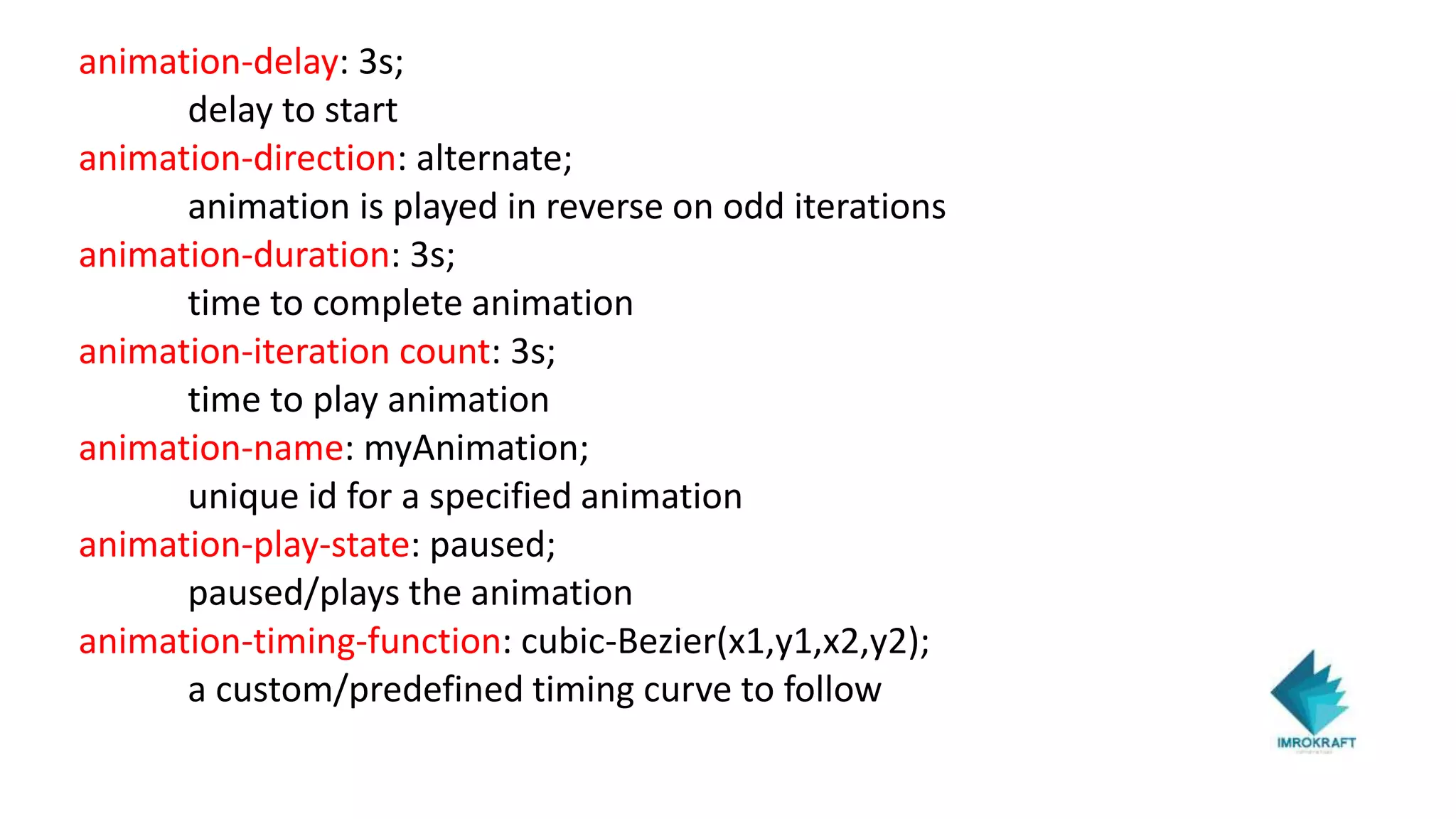 animation-delay: 3s;
delay to start
animation-direction: alternate;
animation is played in reverse on odd iterations
animation-duration: 3s;
time to complete animation
animation-iteration count: 3s;
time to play animation
animation-name: myAnimation;
unique id for a specified animation
animation-play-state: paused;
paused/plays the animation
animation-timing-function: cubic-Bezier(x1,y1,x2,y2);
a custom/predefined timing curve to follow
 