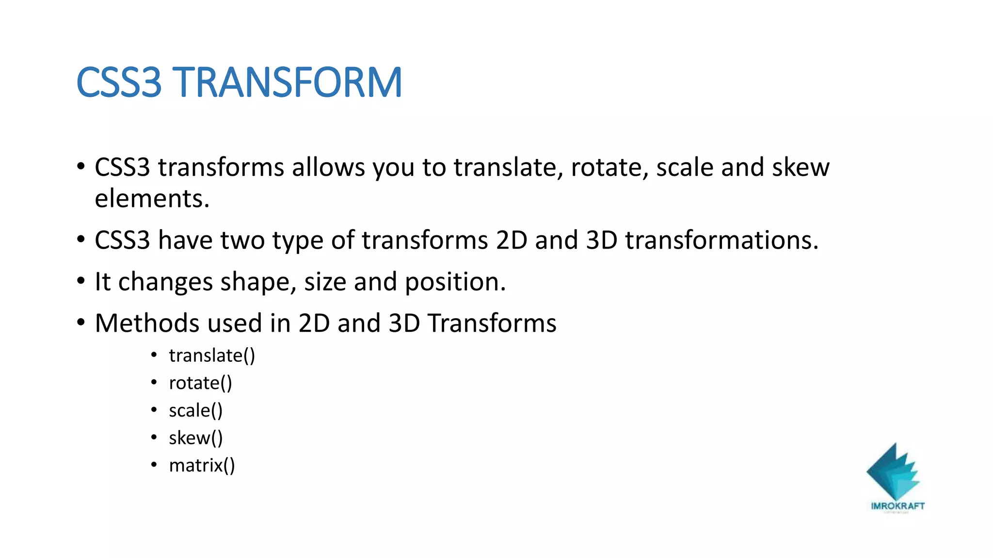 CSS3 TRANSFORM
• CSS3 transforms allows you to translate, rotate, scale and skew
elements.
• CSS3 have two type of transforms 2D and 3D transformations.
• It changes shape, size and position.
• Methods used in 2D and 3D Transforms
• translate()
• rotate()
• scale()
• skew()
• matrix()
 