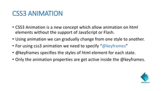 CSS3 ANIMATION
• CSS3 Animation is a new concept which allow animation on html
elements without the support of JavaScript or Flash.
• Using animation we can gradually change from one style to another.
• For using css3 animation we need to specify “@keyframes”
• @keyframes specifies the styles of html element for each state.
• Only the animation properties are get active inside the @keyframes.
 