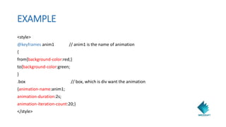 EXAMPLE
<style>
@keyframes anim1 // anim1 is the name of animation
{
from{background-color:red;}
to{background-color:green;
}
.box // box, which is div want the animation
{animation-name:anim1;
animation-duration:2s;
animation-iteration-count:20;}
</style>
 