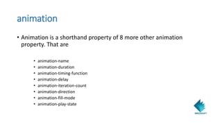 animation
• Animation is a shorthand property of 8 more other animation
property. That are
• animation-name
• animation-duration
• animation-timing-function
• animation-delay
• animation-iteration-count
• animation-direction
• animation-fill-mode
• animation-play-state
 