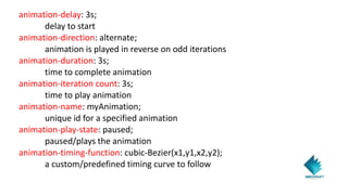 animation-delay: 3s;
delay to start
animation-direction: alternate;
animation is played in reverse on odd iterations
animation-duration: 3s;
time to complete animation
animation-iteration count: 3s;
time to play animation
animation-name: myAnimation;
unique id for a specified animation
animation-play-state: paused;
paused/plays the animation
animation-timing-function: cubic-Bezier(x1,y1,x2,y2);
a custom/predefined timing curve to follow
 