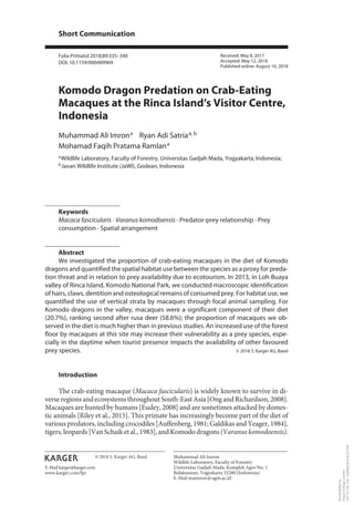 Short Communication
Folia Primatol 2018;89:335–340
DOI: 10.1159/000489969
Komodo Dragon Predation on Crab-Eating
Macaques at the Rinca Island’s Visitor Centre,
Indonesia
Muhammad Ali Imron 
a Ryan Adi Satria 
a, b
Mohamad Faqih Pratama Ramlan 
a
a Wildlife Laboratory, Faculty of Forestry, Universitas Gadjah Mada, Yogyakarta, Indonesia;
b Javan Wildlife Institute (JaWI), Godean, Indonesia
Keywords
Macaca fascicularis · Varanus komodoensis · Predator-prey relationship · Prey
consumption · Spatial arrangement
Abstract
We investigated the proportion of crab-eating macaques in the diet of Komodo
dragons and quantified the spatial habitat use between the species as a proxy for preda-
tion threat and in relation to prey availability due to ecotourism. In 2013, in Loh Buaya
valley of Rinca Island, Komodo National Park, we conducted macroscopic identification
of hairs, claws, dentition and osteological remains of consumed prey. For habitat use, we
quantified the use of vertical strata by macaques through focal animal sampling. For
Komodo dragons in the valley, macaques were a significant component of their diet
(20.7%), ranking second after rusa deer (58.6%); the proportion of macaques we ob-
served in the diet is much higher than in previous studies. An increased use of the forest
floor by macaques at this site may increase their vulnerability as a prey species, espe-
cially in the daytime when tourist presence impacts the availability of other favoured
prey species. © 2018 S. Karger AG, Basel
Introduction
The crab-eating macaque (Macaca fascicularis) is widely known to survive in di-
verse regions and ecosystems throughout South-East Asia [Ong and Richardson, 2008].
Macaques are hunted by humans [Eudey, 2008] and are sometimes attacked by domes-
tic animals [Riley et al., 2015]. This primate has increasingly become part of the diet of
various predators, including crocodiles [Auffenberg, 1981; Galdikas and Yeager, 1984],
tigers, leopards [Van Schaik et al., 1983], and Komodo dragons (Varanus komodoensis).
Received: May 8, 2017
Accepted: May 12, 2018
Published online: August 16, 2018
Muhammad Ali Imron
Wildlife Laboratory, Faculty of Forestry
Universitas Gadjah Mada, Komplek Agro No. 1
Bulaksumur, Yogyakarta 55280 (Indonesia)
E-Mail maimron@ugm.ac.id
© 2018 S. Karger AG, Basel
www.karger.com/fpr
E-Mail karger@karger.com
Downloadedby:
King'sCollegeLondon
137.73.144.138-9/29/20186:42:02PM
 