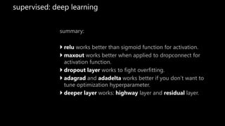 supervised: deep learning
summary:
 relu works better than sigmoid function for activation.
 maxout works better when applied to dropconnect for
activation function.
 dropout layer works to fight overfitting.
 adagrad and adadelta works better if you don’t want to
tune optimization hyperparameter.
 deeper layer works: highway layer and residual layer.
 