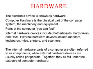 HARDWARE
The electronic device is known as hardware.
Computer Hardware is the physical part of the computer
system, the machinery and equipment.
Parts of the computer “you can feel”
Internal hardware devices include motherboards, hard drives,
and RAM. External hardware devices include monitors,
keyboards, mice, printers, and scanners.
The internal hardware parts of a computer are often referred
to as components, while external hardware devices are
usually called peripherals. Together, they all fall under the
category of computer hardware.
 