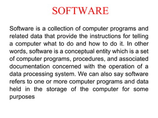 SOFTWARE
Software is a collection of computer programs and
related data that provide the instructions for telling
a computer what to do and how to do it. In other
words, software is a conceptual entity which is a set
of computer programs, procedures, and associated
documentation concerned with the operation of a
data processing system. We can also say software
refers to one or more computer programs and data
held in the storage of the computer for some
purposes
 