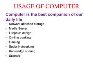USAGE OF COMPUTER
Computer is the best companion of our
daily life
• Network attached storage
• Media Server
• Graphics design
• On-line banking
• Gaming
• Social Networking
• Knowledge sharing
• Science
 