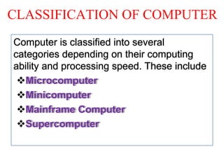 CLASSIFICATION OF COMPUTER
Computer is classified into several
categories depending on their computing
ability and processing speed. These include
Microcomputer
Minicomputer
Mainframe Computer
Supercomputer
 