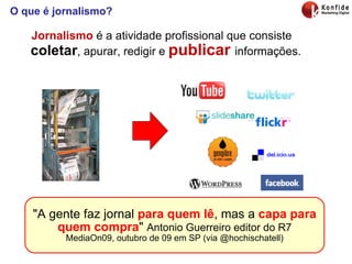 O que é jornalismo? Jornalismo  é a atividade profissional que consiste  coletar , apurar, redigir e  publicar   informações. "A gente faz jornal  para quem lê , mas a  capa para quem compra "  Antonio Guerreiro editor do R7 MediaOn09, outubro de 09 em SP (via @hochischatell) 