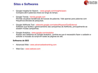 Sites e Softwares Google Insights for Search -  www.google.com/insights/searc Compara até 5 palavras-chave ao longo do tempo. Google Trends -  trends.google.com Permite visualizar tendências de buscas de palavras. Vale apenas para palavras com frequência elevada de pesquisas. Google AdWords Tool -  adwords.google.com/select/KeywordToolExternal Software que facilita o gerenciamento das campanhas de AdWords, principalmente se existem muitas campanhas. Google Analytics -  www.google.com/analytics Acesso aos relatórios do Google Analytics. Lembre-se que é necessário fazer o cadastro e solicitar a inclusão do script em todas as páginas do site. Softwares de SEO Advanced Web -  www.advancedwebranking.com Web Ceo -  www.webceo.com 