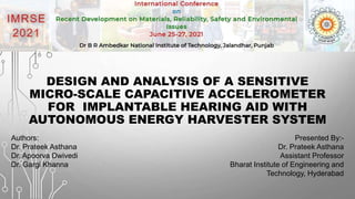 DESIGN AND ANALYSIS OF A SENSITIVE
MICRO-SCALE CAPACITIVE ACCELEROMETER
FOR IMPLANTABLE HEARING AID WITH
AUTONOMOUS ENERGY HARVESTER SYSTEM
Presented By:-
Dr. Prateek Asthana
Assistant Professor
Bharat Institute of Engineering and
Technology, Hyderabad
Authors:
Dr. Prateek Asthana
Dr. Apoorva Dwivedi
Dr. Gargi Khanna
 