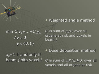min  C 1 y 1 +...+ C S y S Ay      1 y    {0,1} a ij =1 if and only if beam  j  hits voxel  i Weighted angle method C j  is sum of   k /U k   over all organs at risk and voxels in beam  j Dose deposition method C j   is sum of   k P k (i,j)/U k  over all voxels and all organs at risk 