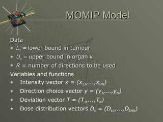 MOMIP Model Data L 1   =   lower bound in tumour U k   =   upper bound in organ  k R  = number of directions to be used  Variables and functions Intensity vector  x = (x 11 ,...,x HN ) Direction choice vector  y = (y 1 ,...,y H ) Deviation vector  T = (T 1 ,...,T K ) Dose distribution vectors  D k  = (D k1 ,...,D kMk ) 