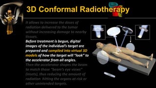 3D Conformal Radiotherapy 
It allows to increase the doses of radiation delivered to the tumor without increasing damage t...