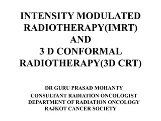 INTENSITY MODULATED
RADIOTHERAPY(IMRT)
AND
3 D CONFORMAL
RADIOTHERAPY(3D CRT)
DR GURU PRASAD MOHANTY
CONSULTANT RADIATION ONCOLOGIST
DEPARTMENT OF RADIATION ONCOLOGY
RAJKOT CANCER SOCIETY
 