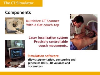 Multislice CT Scanner
With a flat couch-top
Laser localization system
Precisely controllable
couch movements.
Simulation software
allows segmentation, contouring and
generates DRRs, 3D volumes and
isoceneters
Components
 