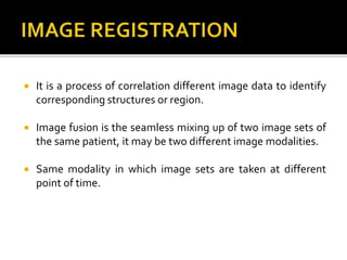  It is a process of correlation different image data to identify
corresponding structures or region.
 Image fusion is the seamless mixing up of two image sets of
the same patient, it may be two different image modalities.
 Same modality in which image sets are taken at different
point of time.
 