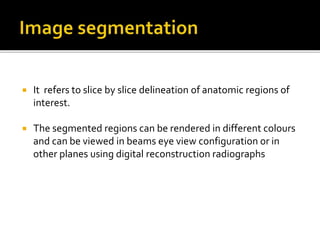  It refers to slice by slice delineation of anatomic regions of
interest.
 The segmented regions can be rendered in different colours
and can be viewed in beams eye view configuration or in
other planes using digital reconstruction radiographs
 