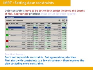 Dose constraints have to be set to both target volumes and organs
at risk. Appropriate priorities must be set for each volume.
Practical issues :
Don’t set impossible constraints. Set appropriate priorities.
First start with constraints to a few structures – then improve the
plan by adding more constraints.
 
