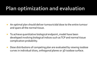  An optimal plan should deliver tumouricidal dose to the entire tumour
and spare all the normal tissue.
 To achieve quantitative biological endpoint ,model have been
developed involving biological indices such asTCP and normal tissue
complication probability.
 Dose distributions of competing plan are evaluated by viewing isodose
curves in individual slices, orthogonal planes or 3D isodose surface.
 