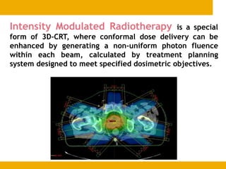 Intensity Modulated Radiotherapy is a special
form of 3D-CRT, where conformal dose delivery can be
enhanced by generating a non-uniform photon fluence
within each beam, calculated by treatment planning
system designed to meet specified dosimetric objectives.
 