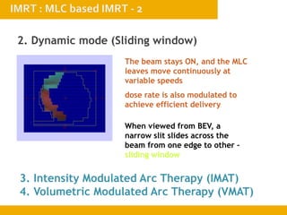 2. Dynamic mode (Sliding window)
3. Intensity Modulated Arc Therapy (IMAT)
4. Volumetric Modulated Arc Therapy (VMAT)
The beam stays ON, and the MLC
leaves move continuously at
variable speeds
dose rate is also modulated to
achieve efficient delivery
When viewed from BEV, a
narrow slit slides across the
beam from one edge to other –
sliding window
 