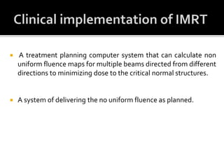  A treatment planning computer system that can calculate non
uniform fluence maps for multiple beams directed from different
directions to minimizing dose to the critical normal structures.
 A system of delivering the no uniform fluence as planned.
 