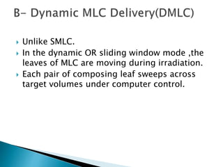  Unlike SMLC.
 In the dynamic OR sliding window mode ,the
leaves of MLC are moving during irradiation.
 Each pair of composing leaf sweeps across
target volumes under computer control.
 